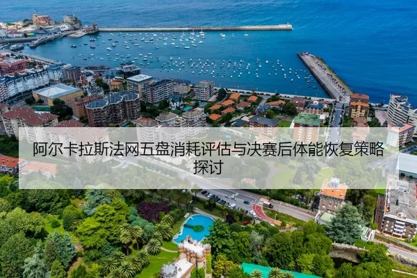 阿尔卡拉斯法网五盘消耗评估与决赛后体能恢复策略探讨
