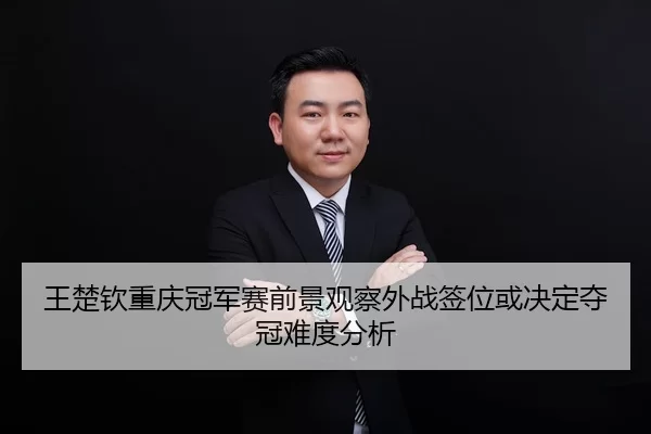王楚钦重庆冠军赛前景观察外战签位或决定夺冠难度分析