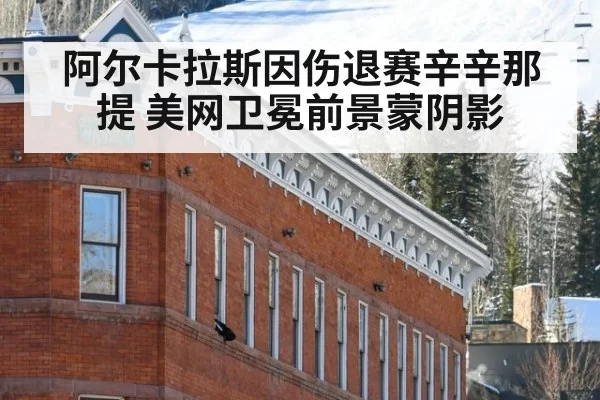 阿尔卡拉斯因伤退赛辛辛那提 美网卫冕前景蒙阴影