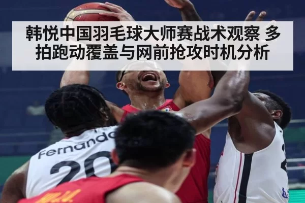 韩悦中国羽毛球大师赛战术观察 多拍跑动覆盖与网前抢攻时机分析